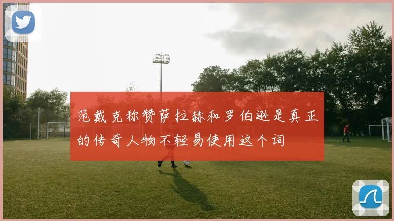 范戴克称赞萨拉赫和罗伯逊是真正的传奇人物不轻易使用这个词