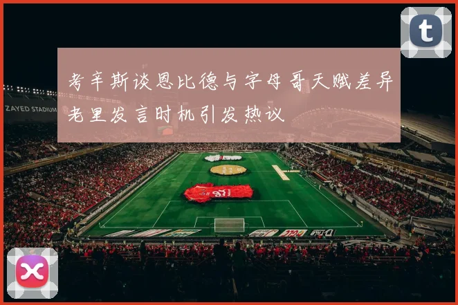 考辛斯谈恩比德与字母哥天赋差异老里发言时机引发热议