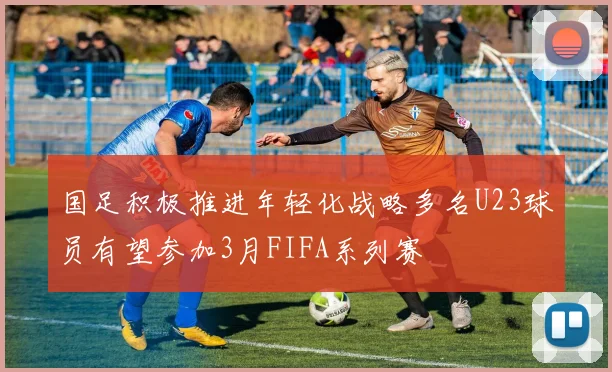 国足积极推进年轻化战略多名U23球员有望参加3月FIFA系列赛