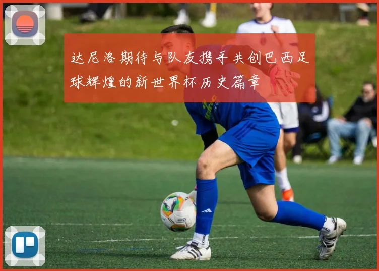 达尼洛期待与队友携手共创巴西足球辉煌的新世界杯历史篇章