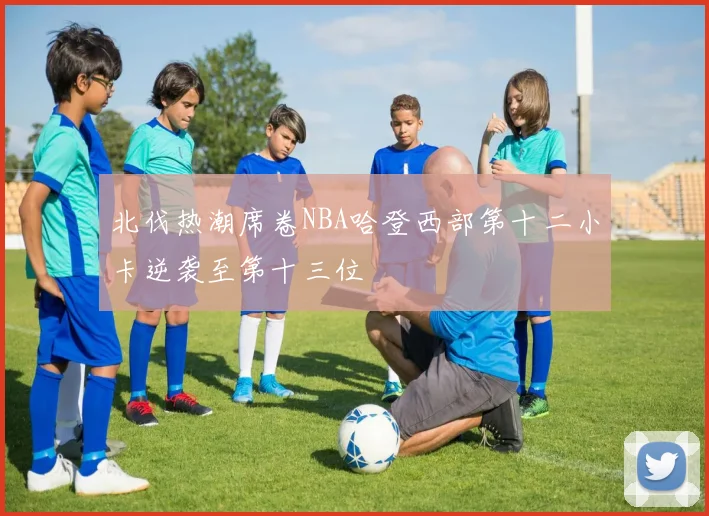 北伐热潮席卷NBA哈登西部第十二小卡逆袭至第十三位