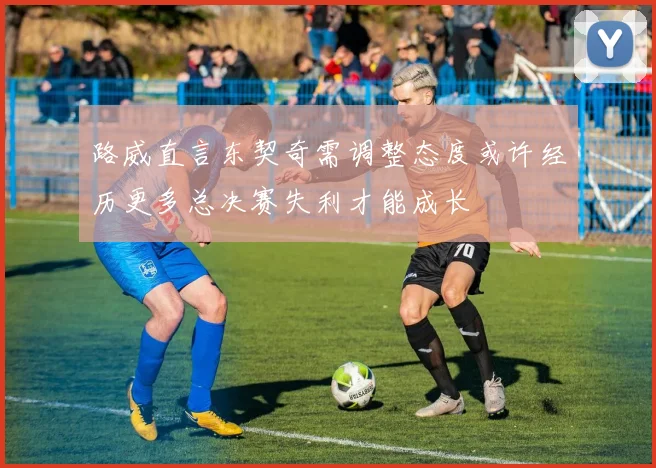 路威直言东契奇需调整态度或许经历更多总决赛失利才能成长