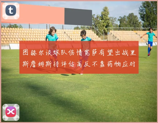 图赫尔谈球队伤情宽萨有望出战里斯詹姆斯待评估高反不靠药物应对
