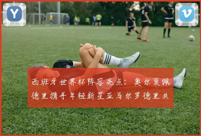 西班牙世界杯阵容亮点：奥尔莫佩德里携手年轻新星亚马尔罗德里共赴荣耀之战