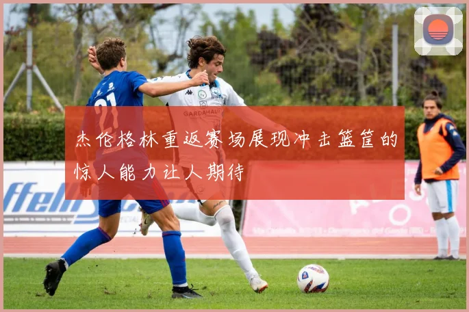杰伦格林重返赛场展现冲击篮筐的惊人能力让人期待
