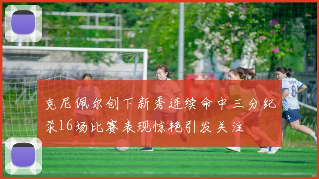 克尼佩尔创下新秀连续命中三分纪录16场比赛表现惊艳引发关注