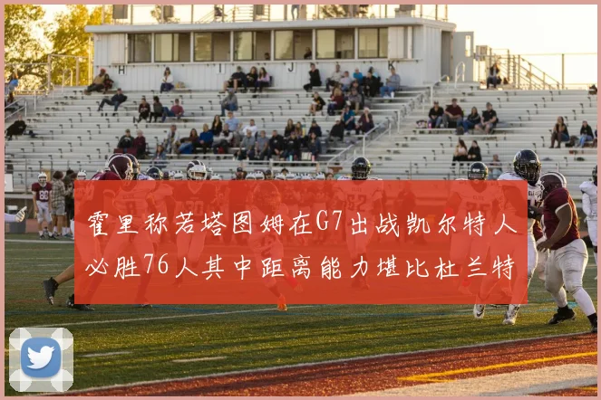 霍里称若塔图姆在G7出战凯尔特人必胜76人其中距离能力堪比杜兰特