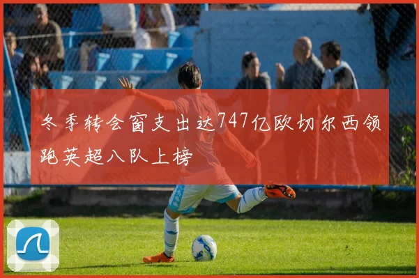 冬季转会窗支出达747亿欧切尔西领跑英超八队上榜