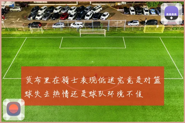 莫布里在骑士表现低迷究竟是对篮球失去热情还是球队环境不佳