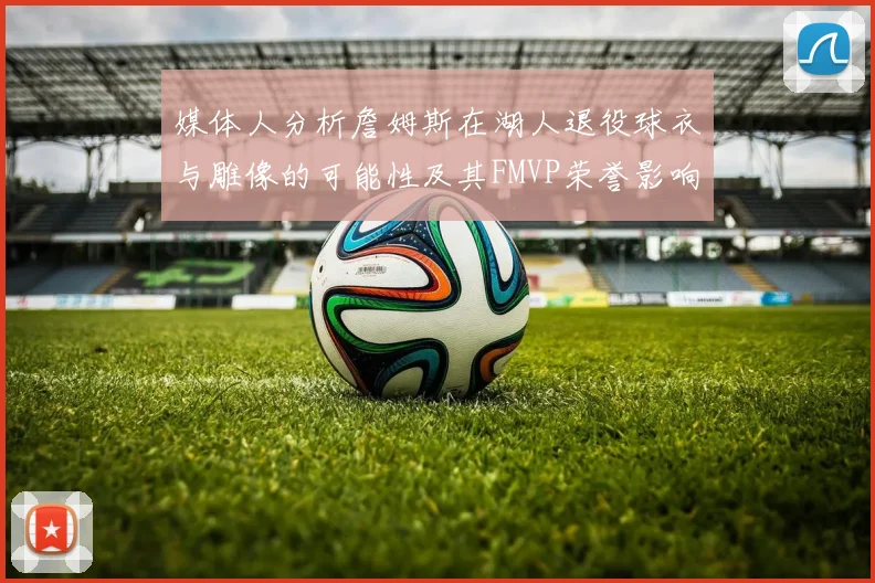 媒体人分析詹姆斯在湖人退役球衣与雕像的可能性及其FMVP荣誉影响